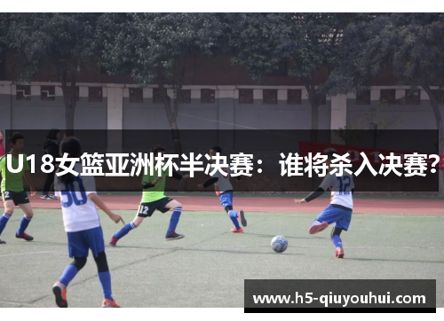 U18女篮亚洲杯半决赛：谁将杀入决赛？